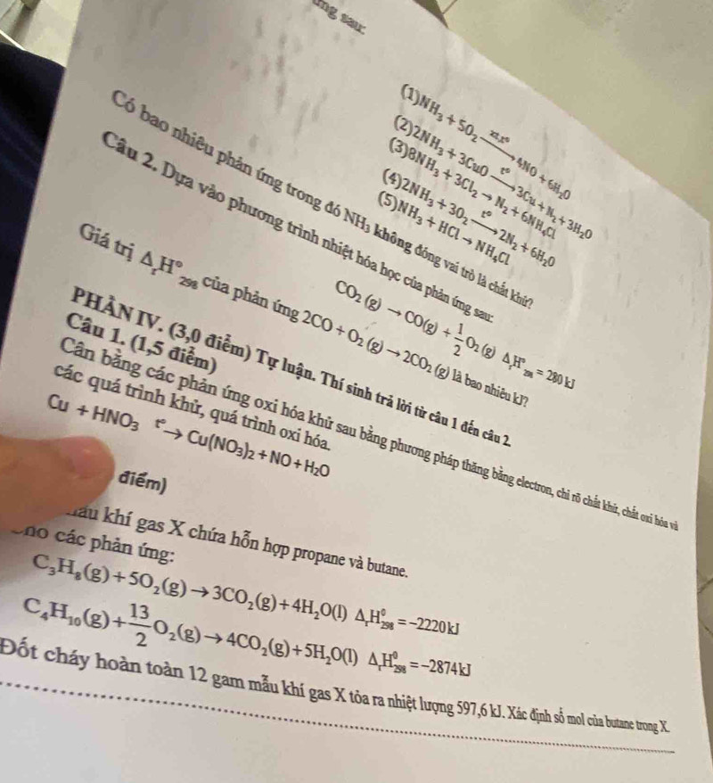 lng sai
(1
(2
(3) NH_3+SO_2xrightarrow xtx^64NO+6H_2O
(4 8NH_3+3Cl_2to N_2+6NH_4Cl 2NH_3+3CuOxrightarrow leftharpoons 3Cu+N_2+3H_2O
(5 NH_3+HClto NH_4Cl 2NH_3+3O_2xrightarrow t°2N_2+6H_2O
Có bao nhiêu phản ứng tron 16NH_3 không đóng vai trò là chất khủ
ầu 2. Dựa vào phương trình nhiệt hóa học của phản ứng sĩ
Giá trị △ _rH°_298 của phản ứng 2CO+O_2(g)to 2CO_2(g)
Câu 1. (1,5 điểm)
CO_2(g)to CO(g)+ 1/2 O_2(g)△ H°_2(a)=280kJ
PHÀN IV. (3,0 điễm) Tự luận. Thí sinh trả lời từ câu 1 đến câu 
là bao nhiêu kJ?
các quá trình khử, quá trình oxi hóa
Cu+HNO_3^(+to Cu(NO_3))_2+NO+H_2O
Cần bằng các phản ứng oxi hóa khử sau bằng phương pháp thăng bằng electron, chi rõ chất khữr, chất oxi hóa
điểm)
Cno các phản ứng: hau khí gas X chứa hỗn hợp propane và butane.
C_3H_8(g)+5O_2(g)to 3CO_2(g)+4H_2O(l)△ _rH_(298)^0=-2220kJ
C_4H_10(g)+ 13/2 O_2(g)to 4CO_2(g)+5H_2O(l)△ _rH_(28)^(θ)=-2874kJ
Đốt cháy hoàn toàn 12 gam mẫu khi gas X tôa a nhiệt lượng 597,6 kJ. Xác định số mol của butane trong X.