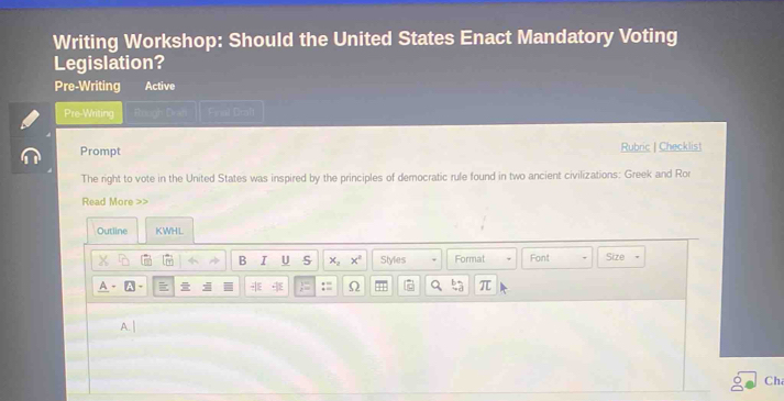 Writing Workshop: Should the United States Enact Mandatory Voting 
Legislation? 
Pre-Writing Active 
Pre-Writing Final Brall 
Prompt Rubric | Checklist 
The right to vote in the United States was inspired by the principles of democratic rufe found in two ancient civilizations: Greek and Ror 
Read More >> 
Outline KWHL 
B I U x_2x^2 Styles Format Font Size 
A - A - -E := Ω π 
A. | 
Ch