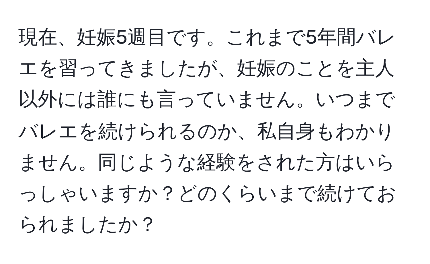 現在、妊娠5週目です。これまで5年間バレエを習ってきましたが、妊娠のことを主人以外には誰にも言っていません。いつまでバレエを続けられるのか、私自身もわかりません。同じような経験をされた方はいらっしゃいますか？どのくらいまで続けておられましたか？