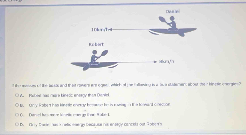 If the masses of the boats and their rowers are equal, which of the following is a true statement about their kinetic energies?
A. Robert has more kinetic energy than Daniel.
B. Only Robert has kinetic energy because he is rowing in the forward direction.
C. Daniel has more kinetic energy than Robert.
D. Only Daniel has kinetic energy because his energy cancels out Robert's.