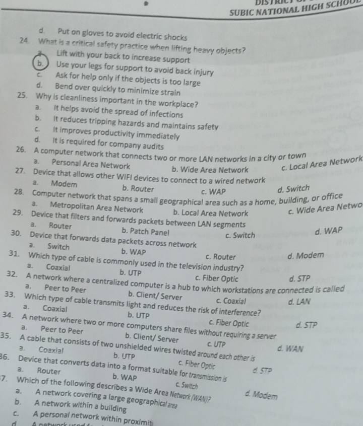 SUBIC NATIONAL HIGH SCHUU
d. Put on gloves to avoid electric shocks
24. What is a critical safety practice when lifting heavy objects?
Lift with your back to increase support
b. Use your legs for support to avoid back injury
c. Ask for help only if the objects is too large
d. Bend over quickly to minimize strain
25. Why is cleanliness important in the workplace?
a. It helps avoid the spread of infections
b. it reduces tripping hazards and maintains safety
c. It improves productivity immediately
d. It is required for company audits
26. A computer network that connects two or more LAN networks in a city or town
a. Personal Area Network b. Wide Area Network c. Local Area Network
27. Device that allows other WIFI devices to connect to a wired network
a. Modem b. Router c. WAP d. Switch
28. Computer network that spans a small geographical area such as a home, building, or office
a. Metropolitan Area Network b. Local Area Network c. Wide Area Netwo
29. Device that filters and forwards packets between LAN segments
a. Router b. Patch Pane! d. WAP
c. Switch
30. Device that forwards data packets across network
a. Switch b. WAP
c. Router d. Modem
31. Which type of cable is commonly used in the television industry?
a. Coaxial b. UTP c. Fiber Optic d. STP
32. A network where a centralized computer is a hub to which workstations are connected is called
a. Peer to Peer b. Client/ Server c. Coaxial d. LAN
33. Which type of cable transmits light and reduces the risk of interference?
a. Coaxial b. UTP c. Fiber Optic d. STP
34. A network where two or more computers share files without requiring a server
a. Peer to Peer b. Client/ Server C. UTP d. WAN
35. A cable that consists of two unshielded wires twisted around each other is
a. Coaxial b. UTP c. Fiber Optic
6. Device that converts data into a format suitable for transmission is
d. STP
a. Router b. WAP c. Switch
7. Which of the following describes a Wide Area Network (WAN)? d. Modem
a. A network covering a large geographical aea
b. A network within a building
c. A personal network within proximit