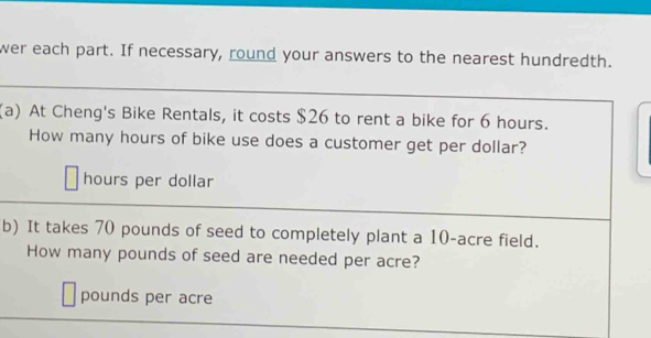 wer each part. If necessary, round your answers to the nearest hundredth. 
(a) At Cheng's Bike Rentals, it costs $26 to rent a bike for 6 hours. 
How many hours of bike use does a customer get per dollar?
hours per dollar
b) It takes 70 pounds of seed to completely plant a 10-acre field. 
How many pounds of seed are needed per acre?
pounds per acre