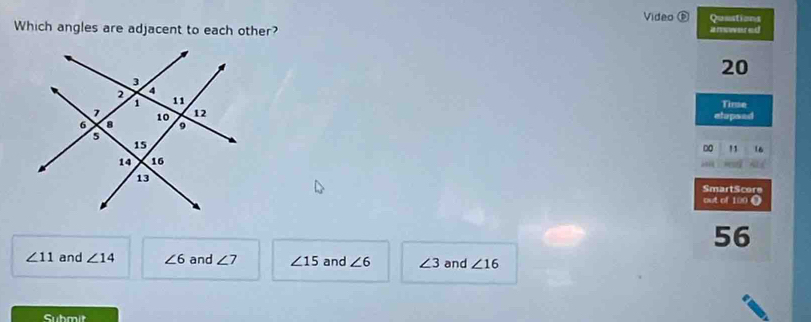 Video D Quustions
Which angles are adjacent to each other? i rer a
20
Time
elopsed
" 16
SmartScore
out of 100 ()
56
∠ 11 and ∠ 14 ∠ 6 and ∠ 7 ∠ 15 and ∠ 6 ∠ 3 and ∠ 16
Submit