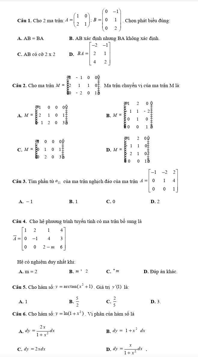 Cho 2 ma trận: A=beginpmatrix 1&0 2&1endpmatrix :B=beginpmatrix 0&-1 0&1 0&2endpmatrix Chọn phát biểu đúng:
A. AB=BA B. AB xác định nhưng BA không xác định.
C. AB có cỡ 2* 2 D. BA=beginbmatrix -2&-1 2&1 4&2endbmatrix
Câu 2. Cho ma trận M=beginbmatrix 89&-1&0&0 6/7  6&1&1&0 1/7   6/60 &-2&0&1 1/6 endbmatrix Ma trận chuyền vị của ma trận M là:
A. M=beginbmatrix 891&0&0&0 6&2&1&0&1 1/2  6&1&2&0&3 1/8 endbmatrix M=beginbmatrix 8158& 6/7   5/6 &1&-2 7/7  6/6 &0&0&1 2/8 
B.
C. M=beginbmatrix 8&0&0&0&0 8&1&0&1 8&2&0&3 1/2  0&2&0&3 1/2 endbmatrix M=beginarrayr 12&2 5endarray _ 5110beginarrayr 2&0 7 5 5 6endarray 210 2/3  001endarray
D.
Câu 3. Tìm phần tử a_11 của ma trận nghịch đảo của ma trận A=beginbmatrix -1&-2&2 0&1&4 0&0&1endbmatrix
A. - 1 B. 1 C. 0 D. 2
Câu 4. Cho hệ phương trình tuyển tính có ma trận bổ sung là
overline A=beginbmatrix 1&2&1&4 0&-1&4&3 0&0&2-m&6endbmatrix
Hệ có nghiệm duy nhất khi:
A. m=2 B. m^12 C. 'm D. Đáp án khác.
Câu 5. Cho hàm số: y=arctan (x^2+1). Giá trị y'(1) là:
A. 1 B.  5/2  C.  2/5  D. 3.
Câu 6. Cho hàm số: y=ln (1+x^2).  Vi phân của hàm số là
A. dy= 2x/1+x^2 dx
B. dy=1+x^2dx
C. dy=2xdx D. dy= x/1+x^2 dx.