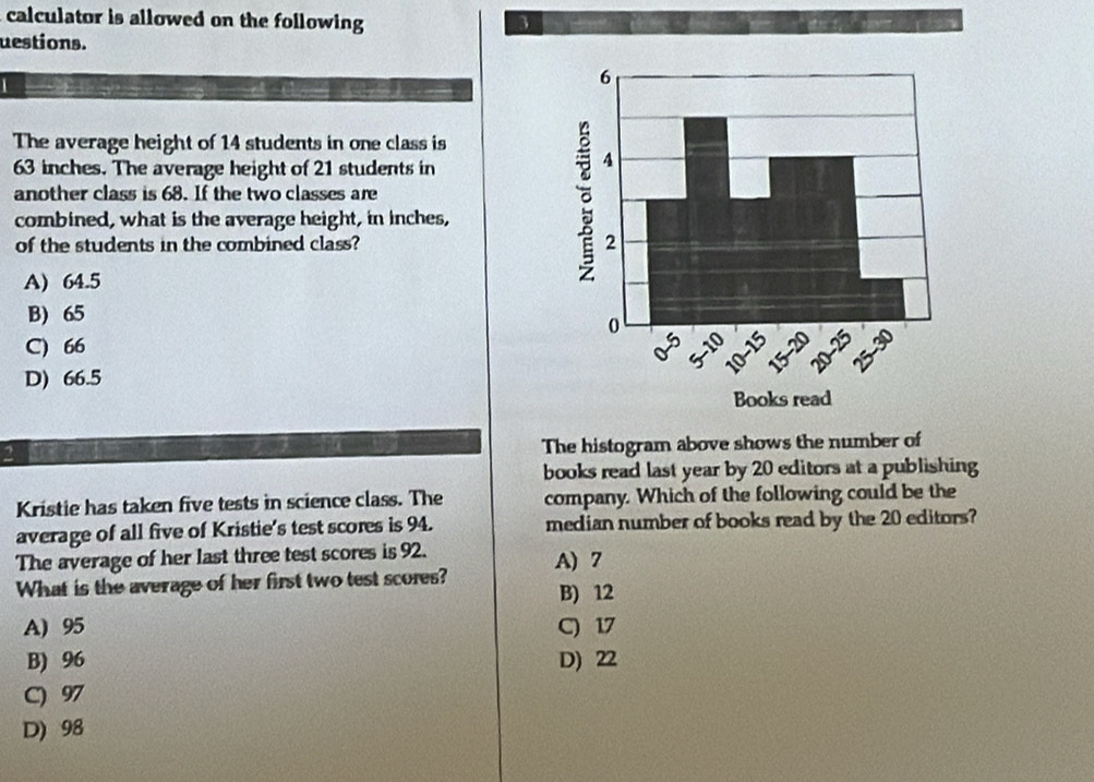 calculator is allowed on the following 3
uestions.
The average height of 14 students in one class is
63 inches. The average height of 21 students in
another class is 68. If the two classes are
combined, what is the average height, in inches,
of the students in the combined class?
A) 64.5
B) 65
C) 66
D) 66.5
The histogram above shows the number of
books read last year by 20 editors at a publishing
Kristie has taken five tests in science class. The company. Which of the following could be the
average of all five of Kristie's test scores is 94. median number of books read by the 20 editors?
The average of her last three test scores is 92.
What is the average of her first two test scores? A) 7
B) 12
A) 95 C) 17
B) 96 D) 22
C) 97
D) 98