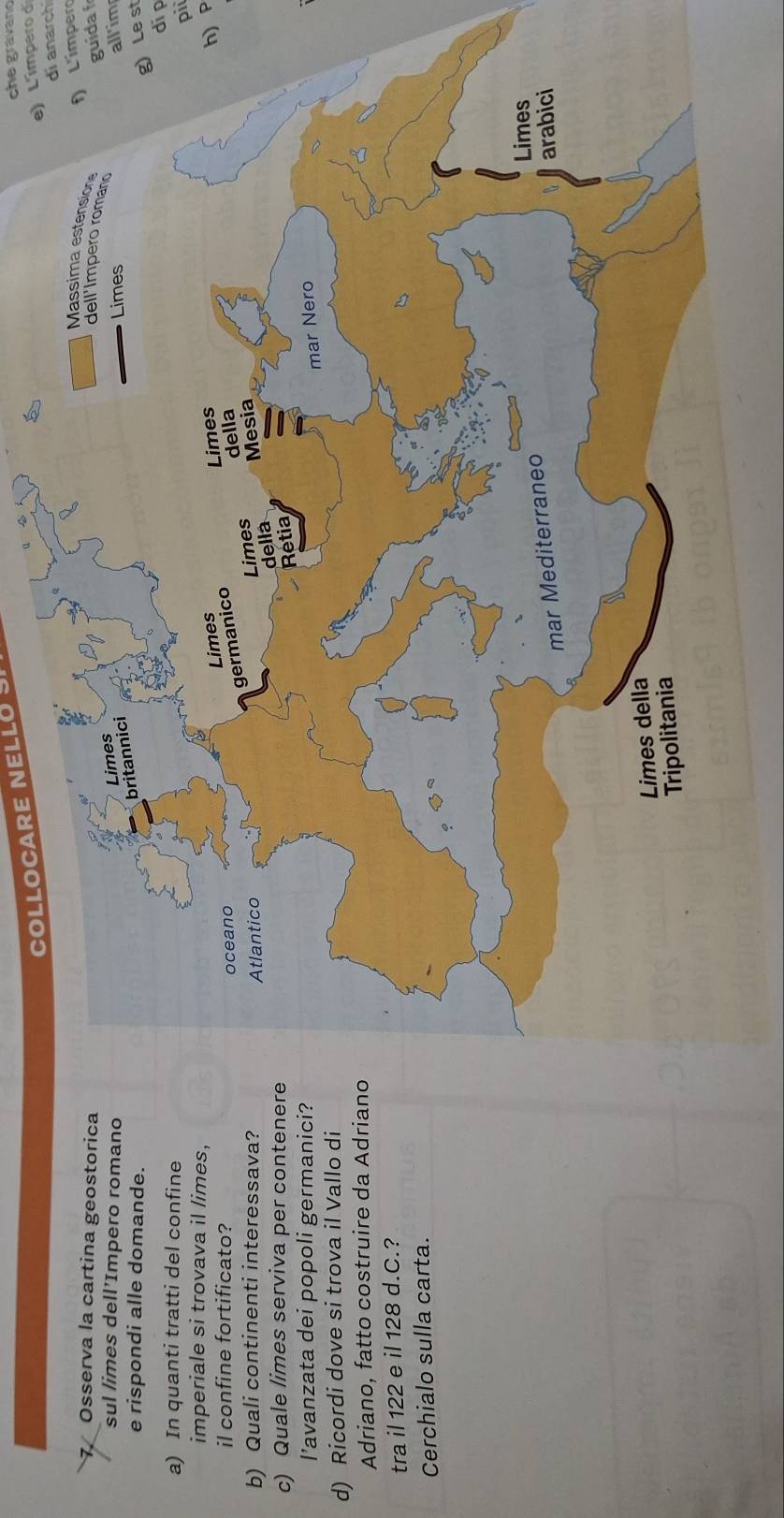 COlloCAre Nello 
che gravan 
e) L'ímpero d 
di anarch 
f) L'imper 
7. Osserva la cartina geostoricaguida f 
sul limes dell’Impero romanoall'im 
e rispondi alle domande. 
g) Le st 
di p 
a) In quanti tratti del confine 
pii 
imperiale si trovava il limes, 
h) P 
il confine fortificato? 
b) Quali continenti interessava? 
c) Quale limes serviva per contener 
l'avanzata dei popoli germanici? 
d) Ricordi dove si trova il Vallo di 
Adriano, fatto costruire da Adrian 
tra il 122 e il 128 d.C.? 
Cerchialo sulla carta.