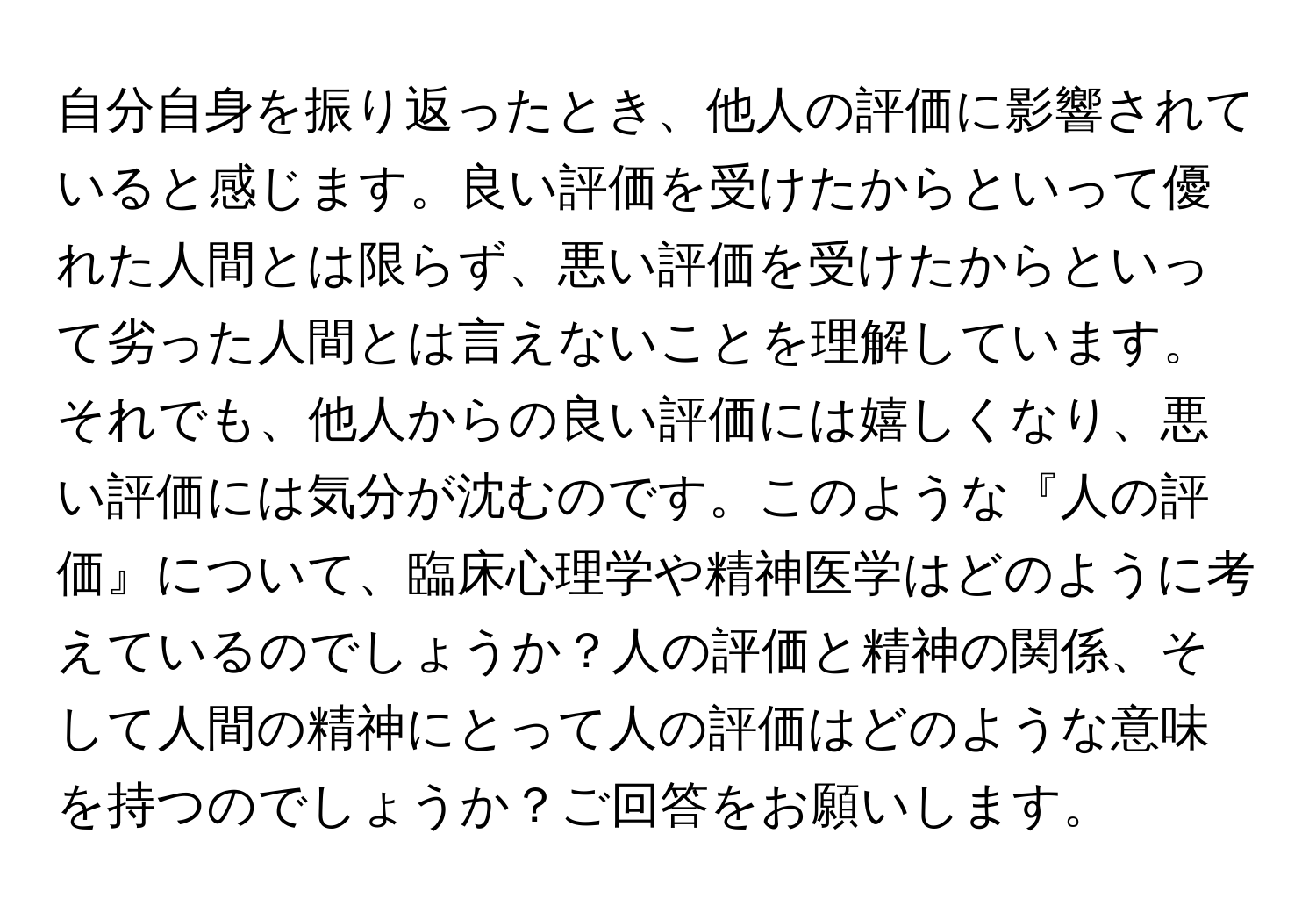 自分自身を振り返ったとき、他人の評価に影響されていると感じます。良い評価を受けたからといって優れた人間とは限らず、悪い評価を受けたからといって劣った人間とは言えないことを理解しています。それでも、他人からの良い評価には嬉しくなり、悪い評価には気分が沈むのです。このような『人の評価』について、臨床心理学や精神医学はどのように考えているのでしょうか？人の評価と精神の関係、そして人間の精神にとって人の評価はどのような意味を持つのでしょうか？ご回答をお願いします。