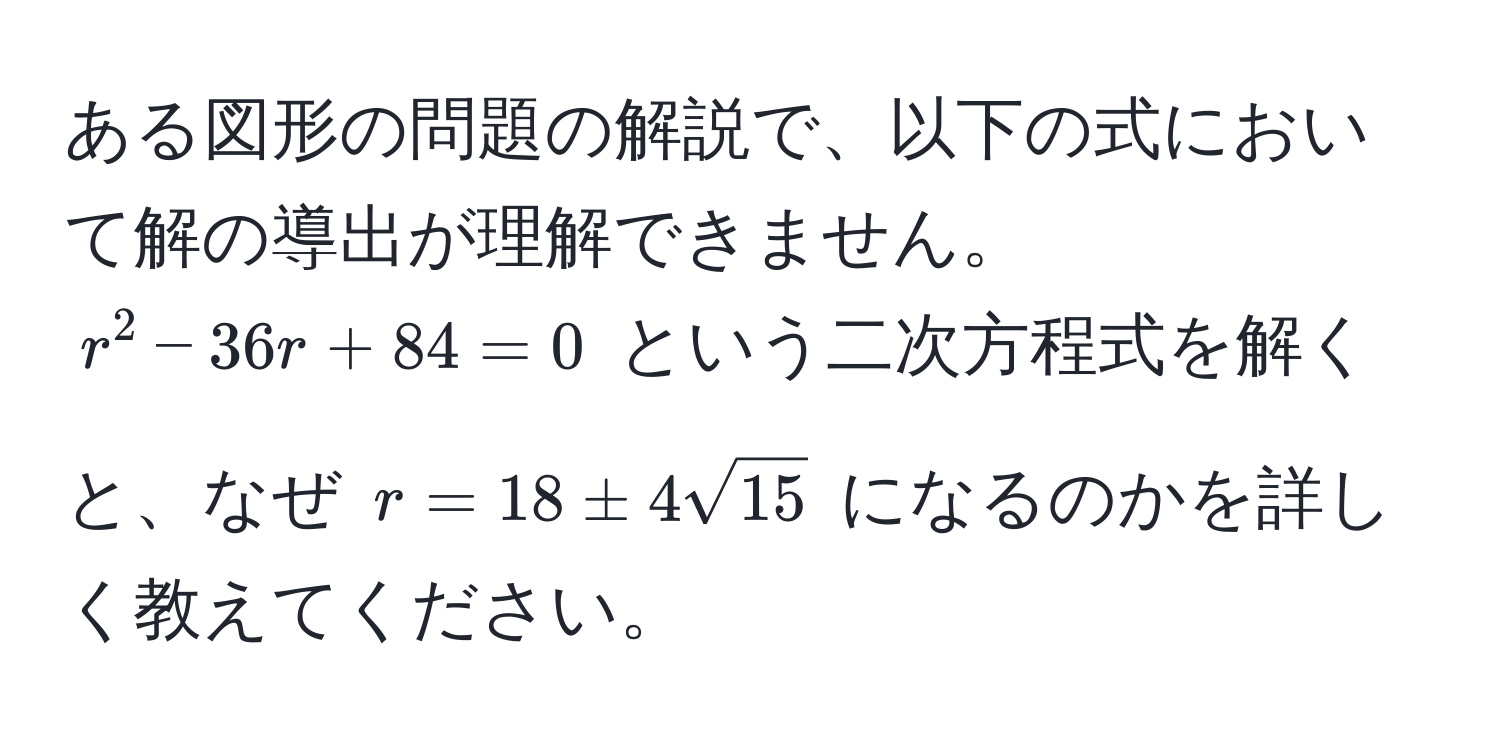 ある図形の問題の解説で、以下の式において解の導出が理解できません。  
$r^(2 - 36r + 84 = 0$ という二次方程式を解くと、なぜ $r = 18 ± 4sqrt15)$ になるのかを詳しく教えてください。