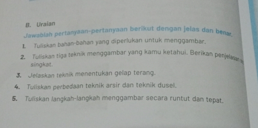 Uraian 
Jawablah pertanyaan-pertanyaan berikut dengan jelas dan bena, 
1. Tuliskan bahan-bahan yang diperlukan untuk menggambar. 
2. Tuliskan tiga teknik menggambar yang kamu ketahui. Berikan penjelasan 
singkat. 
3. Jelaskan teknik menentukan gelap terang. 
4. Tuliskan perbedaan teknik arsir dan teknik dusel. 
5. Tuliskan langkah-langkah menggambar secara runtut dan tepat.