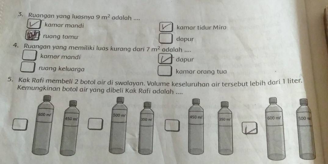 Ruangan yang luasnya 9m^2 adalah ....
kamar mandi kamar tidur Mira
ruang tamu dapur
4. Ruangan yang memiliki luas kurang dari 7m^2 adalah ....
kamar mandi
dapur
ruang keluarga kamar orang tua
5. Kak Rafi membeli 2 botol air di swalayan. Volume keseluruhan air tersebut lebih dari 1 liter.
Kemungkinan botol air yang dibeli Kak Rafi adalah ....
600 m/ 500 m/ 450 m 350 m/ 500 m
450 m 350 m/ 500 m/