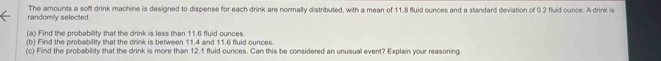 The amounts a soft drink machine is designed to dispense for each drink are normally distributed, with a mean of 11.8 fluid ounces and a standard deviation of 0.2 fluid ounce. A drink is 
randomly selected. 
(a) Find the probability that the drink is less than 11.6 fluid ounces. 
(b) Find the probability that the drink is between 11.4 and 11.6 fluid ounces. 
(c) Find the probability that the drink is more than 12.1 fluid ounces. Can this be considered an unusual event? Explain your reasoning.