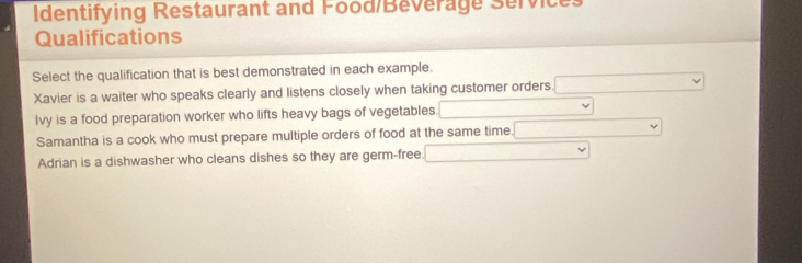 Identifying Restaurant and Food/Beverage Service:
Qualifications
Select the qualification that is best demonstrated in each example.
Xavier is a waiter who speaks clearly and listens closely when taking customer orders.
lvy is a food preparation worker who lifts heavy bags of vegetables
Samantha is a cook who must prepare multiple orders of food at the same time.
Adrian is a dishwasher who cleans dishes so they are germ-free.