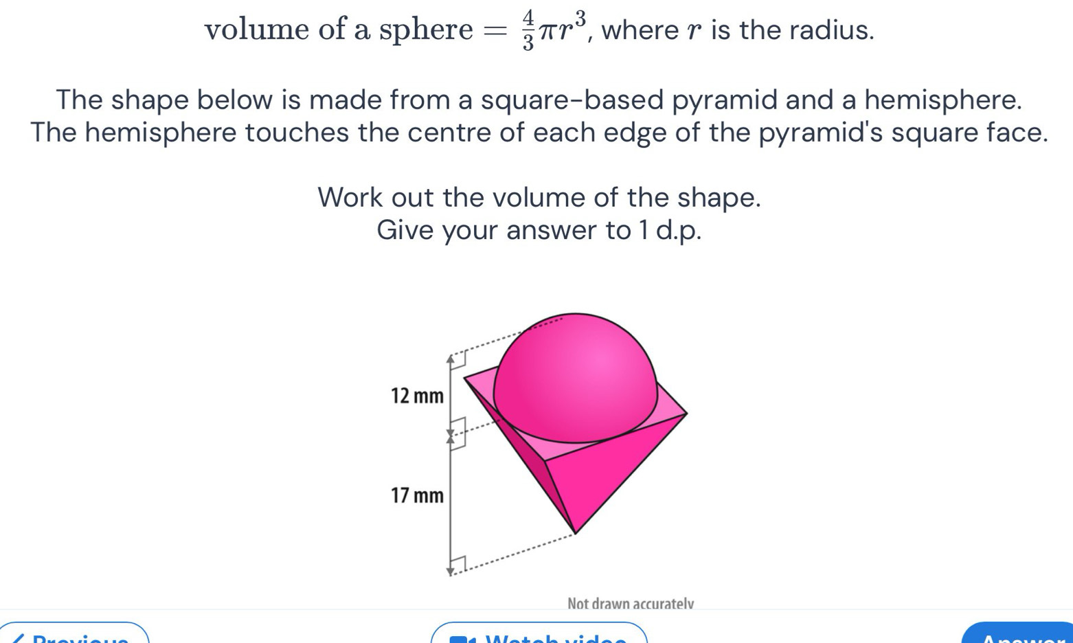 volume of a sphere = 4/3 π r^3 , where r is the radius. 
The shape below is made from a square-based pyramid and a hemisphere. 
The hemisphere touches the centre of each edge of the pyramid's square face. 
Work out the volume of the shape. 
Give your answer to 1 d.p. 
Not drawn accuratelv