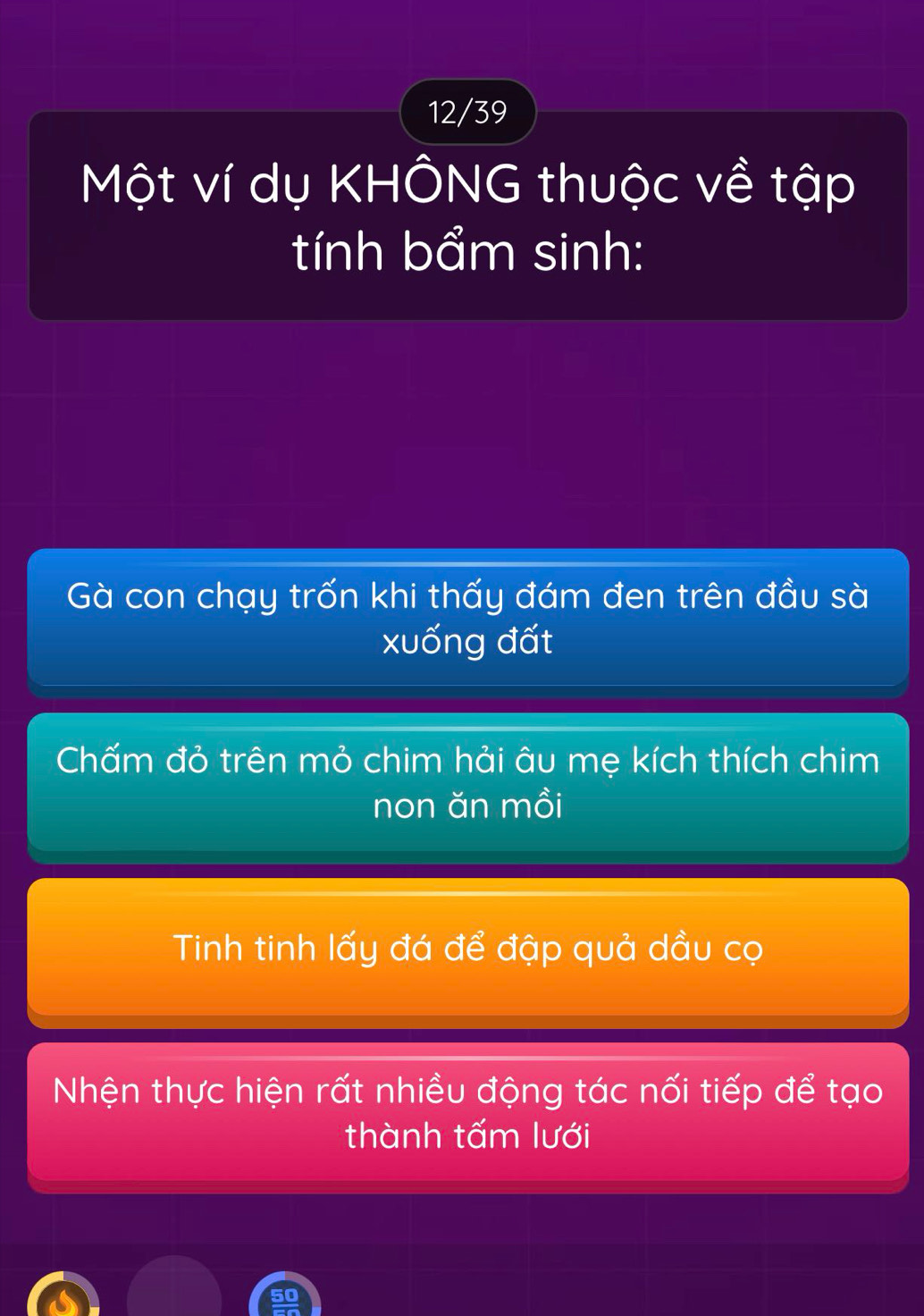 12/39
Một ví dụ KHÔNG thuộc về tập
tính bẩm sinh:
Gà con chạy trốn khi thấy đám đen trên đầu sà
xuống đất
Chấm đỏ trên mỏ chim hải âu mẹ kích thích chim
non ăn mồi
Tinh tinh lấy đá để đập quả dầu cọ
Nhện thực hiện rất nhiều động tác nối tiếp để tạo
thành tấm lưới