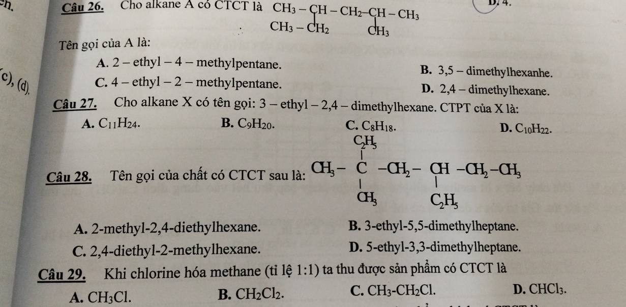 Cho alkane A có CTCT là CH_3-CH-CH_2-CH-CH_3 D. 4.
CH_3-CH_2 CH_3
Tên gọi của A là:
A. 2 - ethyl - 4 - methylpentane. B. 3, 5 - dimethylhexanhe.
c), (d).
C. 4 - ethyl - 2 - methylpentane. D. 2, 4 - dimethylhexane.
Câu 27. Cho alkane X có tên gọi: 3 - ethyl - 2, 4 - dimethylhexane. CTPT của X là:
A. C_11H_24. B. C_9H_20. C. C_8H_18.
D. C_10H_22. 
Câu 28. Tên gọi của chất có CTCT sau là: CH_3-∈tlimits _CH_3^CH_2-CH_2-CH_2-CH_3 CH_3CH_3endarray.
A. 2 -methyl -2, 4 -diethylhexane. B. 3 -ethyl -5, 5 -dimethylheptane.
C. 2, 4 -diethyl- 2 -methylhexane. D. 5 -ethyl -3, 3 -dimethylheptane.
Câu 29. Khi chlorine hóa methane (tỉ lệ 1:1) ta thu được sản phẩm có CTCT là
C.
A. CH_3Cl. B. CH_2Cl_2. CH_3-CH_2Cl.
D. CHCl_3.