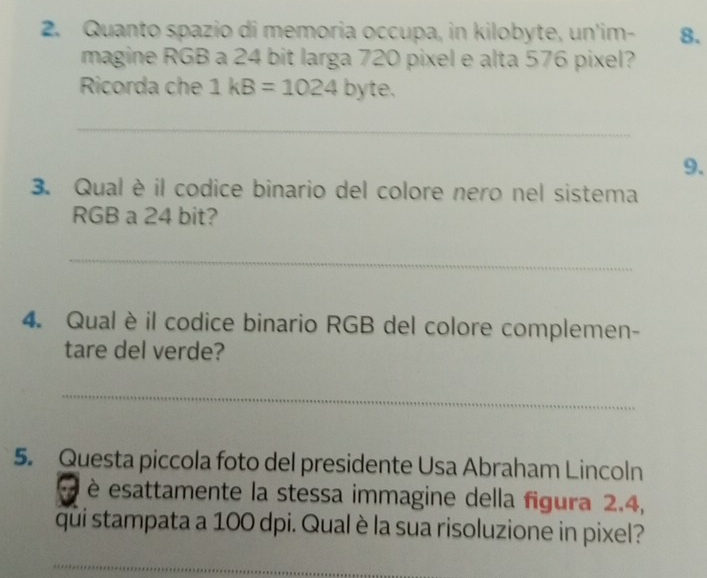 Quanto spazio di memoria occupa, in kilobyte, un'im- 8. 
magine RGB a 24 bit larga 720 pixel e alta 576 pixel? 
Ricorda che 1kB=1024 D y te. 
_ 
9. 
3. Qual è il codice binario del colore nero nel sistema 
RGB a 24 bit? 
_ 
4. Qual è il codice binario RGB del colore complemen- 
tare del verde? 
_ 
5. Questa piccola foto del presidente Usa Abraham Lincoln 
è esattamente la stessa immagine della figura 2.4, 
qui stampata a 100 dpi. Qual è la sua risoluzione in pixel? 
_