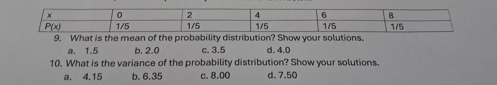 What is the mean of the probability distribution? Show your solutions.
a. 1.5 b. 2.0 c. 3.5 d. 4.0
10. What is the variance of the probability distribution? Show your solutions.
a. 4.15 b. 6.35 c. 8.00 d. 7.50