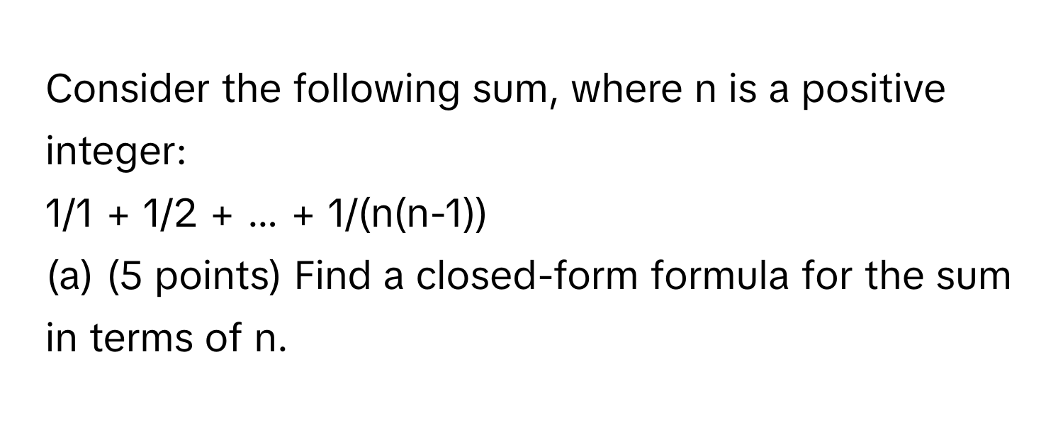 Consider the following sum, where n is a positive integer: 
1/1 + 1/2 + ... + 1/(n(n-1)) 
(a) (5 points) Find a closed-form formula for the sum in terms of n.