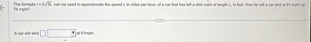 The formula r=2sqrt(5L) can be used to approximate the speed r, in miles per hour, of a car that has left a skid mark of length L, in feet. How far will a car skid at 61 mph? at
74 mph? 
A car will skid □ □ at 61mph.