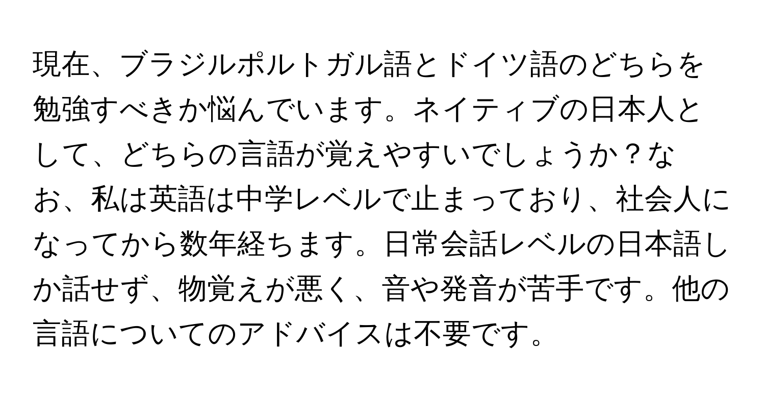 現在、ブラジルポルトガル語とドイツ語のどちらを勉強すべきか悩んでいます。ネイティブの日本人として、どちらの言語が覚えやすいでしょうか？なお、私は英語は中学レベルで止まっており、社会人になってから数年経ちます。日常会話レベルの日本語しか話せず、物覚えが悪く、音や発音が苦手です。他の言語についてのアドバイスは不要です。