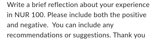 Write a brief reflection about your experience 
in NUR 100. Please include both the positive 
and negative. You can include any 
recommendations or suggestions. Thank you