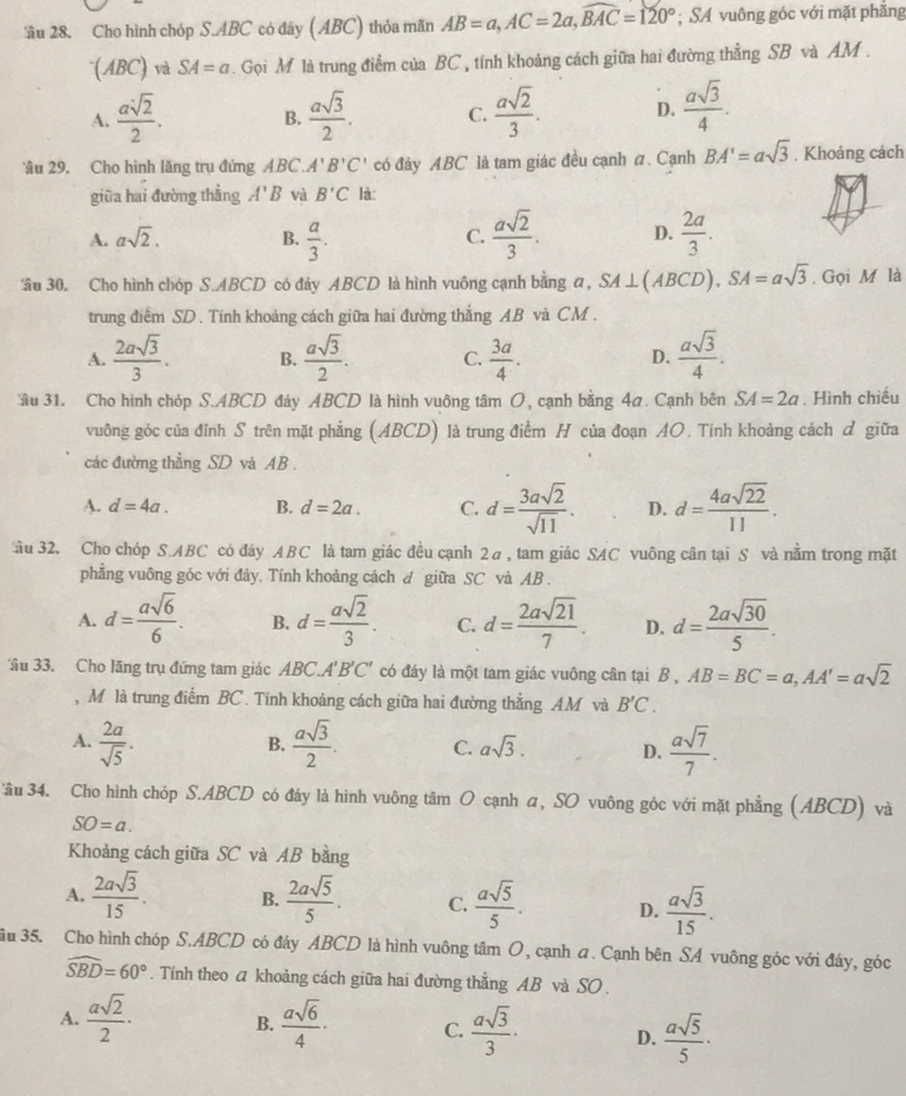 ầu 28. Cho hình chóp S.ABC có đây ( ABC) thỏa mãn AB=a,AC=2a,widehat BAC=120°; SA vuông góc với mặt phăng
(ABC) và SA=a. Gọi M là trung điểm của BC , tính khoảng cách giữa hai đường thẳng SB và AM .
A.  asqrt(2)/2 .  asqrt(3)/2 .  asqrt(2)/3 . D.  asqrt(3)/4 .
B.
C.
âu 29. Cho hình lăng trụ đứng ABC. A'B'C' có đáy ABC là tam giác đều cạnh a. Cạnh BA'=asqrt(3) , Khoảng cách
giūa hai đường thẳng A'B và B'C là:
A. asqrt(2). B.  a/3 .  asqrt(2)/3 .  2a/3 .
C.
D.
âu 30. Cho hình chóp S.ABCD có đảy ABCD là hình vuông cạnh bằng a, SA⊥ (ABCD), SA=asqrt(3). Gọi M là
trung điểm SD. Tính khoảng cách giữa hai đường thắng AB và CM .
A.  2asqrt(3)/3 .  asqrt(3)/2 . C.  3a/4 .  asqrt(3)/4 .
B.
D.
âu 31. Cho hình chóp S.ABCD đảy ABCD là hình vuông tâm O, cạnh bằng 4a. Cạnh bên SA=2a. Hình chiếu
vuông góc của đỉnh S trên mặt phẳng (ABCD) là trung điểm H của đoạn AO, Tính khoảng cách đ giữa
các đường thẳng SD và AB .
A. d=4a. B. d=2a. C. d= 3asqrt(2)/sqrt(11) . D. d= 4asqrt(22)/11 .
ầu 32. Cho chóp S.ABC có đáy ABC là tam giác đều cạnh 2a, tam giác SAC vuông cân tại S và nằm trong mặt
phẳng vuông góc với đây. Tính khoảng cách đ giữa SC và AB .
A. d= asqrt(6)/6 . B. d= asqrt(2)/3 . C. d= 2asqrt(21)/7 . D. d= 2asqrt(30)/5 .
âu 33. Cho lăng trụ đứng tam giác ABC. 1'B'C' có đáy là một tam giác vuông cân tại B,AB=BC=a,AA'=asqrt(2)
, M là trung điểm BC. Tính khoảng cách giữa hai đường thẳng AM và B'C.
B.
A.  2a/sqrt(5) .  asqrt(3)/2 . asqrt(3).
C.
D.  asqrt(7)/7 .
'ầu 34. Cho hình chóp S.ABCD có đáy là hình vuông tâm O cạnh a, SO vuông góc với mặt phẳng (ABCD) và
SO=a.
Khoảng cách giữa SC và AB bằng
A.  2asqrt(3)/15 .  2asqrt(5)/5 .  asqrt(5)/5 .  asqrt(3)/15 .
B.
C.
D.
ầu 35. Cho hình chóp S.ABCD có đáy ABCD là hình vuông tâm O, cạnh a. Cạnh bên SA vuông góc với đáy, góc
widehat SBD=60°. Tính theo a khoảng cách giữa hai đường thẳng AB và SO .
A.  asqrt(2)/2 ·  asqrt(6)/4 ·
B.
C.  asqrt(3)/3 ·  asqrt(5)/5 ·
D.