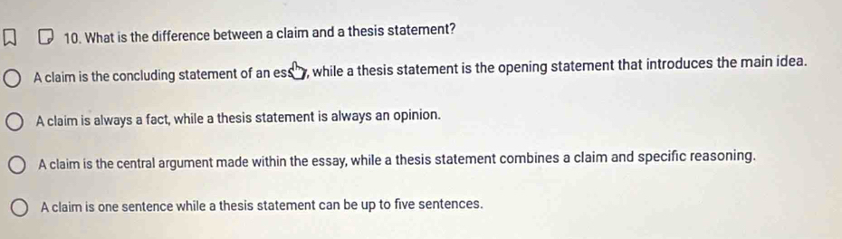 What is the difference between a claim and a thesis statement?
A claim is the concluding statement of an ess , while a thesis statement is the opening statement that introduces the main idea.
A claim is always a fact, while a thesis statement is always an opinion.
A claim is the central argument made within the essay, while a thesis statement combines a claim and specific reasoning.
A claim is one sentence while a thesis statement can be up to five sentences.