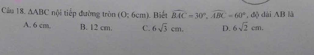 △ ABC nội tiếp đường tròn (O;6cm). Biết widehat BAC=30°, widehat ABC=60° , độ dài AB là
A. 6 cm. B. 12 cm. C. 6sqrt(3)cm. D. 6sqrt(2)cm.