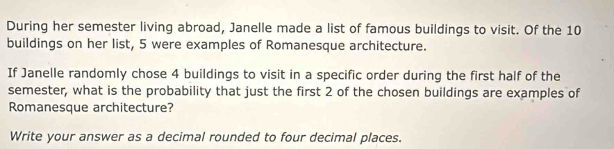 During her semester living abroad, Janelle made a list of famous buildings to visit. Of the 10
buildings on her list, 5 were examples of Romanesque architecture. 
If Janelle randomly chose 4 buildings to visit in a specific order during the first half of the 
semester, what is the probability that just the first 2 of the chosen buildings are examples of 
Romanesque architecture? 
Write your answer as a decimal rounded to four decimal places.