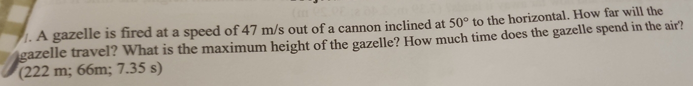 A gazelle is fired at a speed of 47 m/s out of a cannon inclined at 50° to the horizontal. How far will the 
gazelle travel? What is the maximum height of the gazelle? How much time does the gazelle spend in the air? 
(222 m; 66m; 7.35 s)