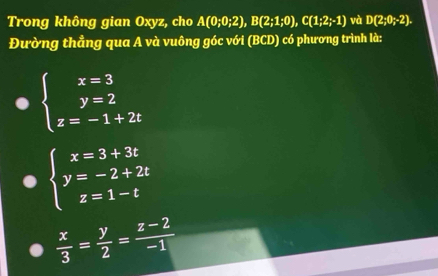 Trong không gian Oxyz, cho A(0;0;2), B(2;1;0), C(1;2;-1) và D(2;0;-2). 
Đường thẳng qua A và vuông góc với (BCD) có phương trình là:
beginarrayl x=3 y=2 z=-1+2tendarray.
beginarrayl x=3+3t y=-2+2t z=1-tendarray.
 x/3 = y/2 = (z-2)/-1 