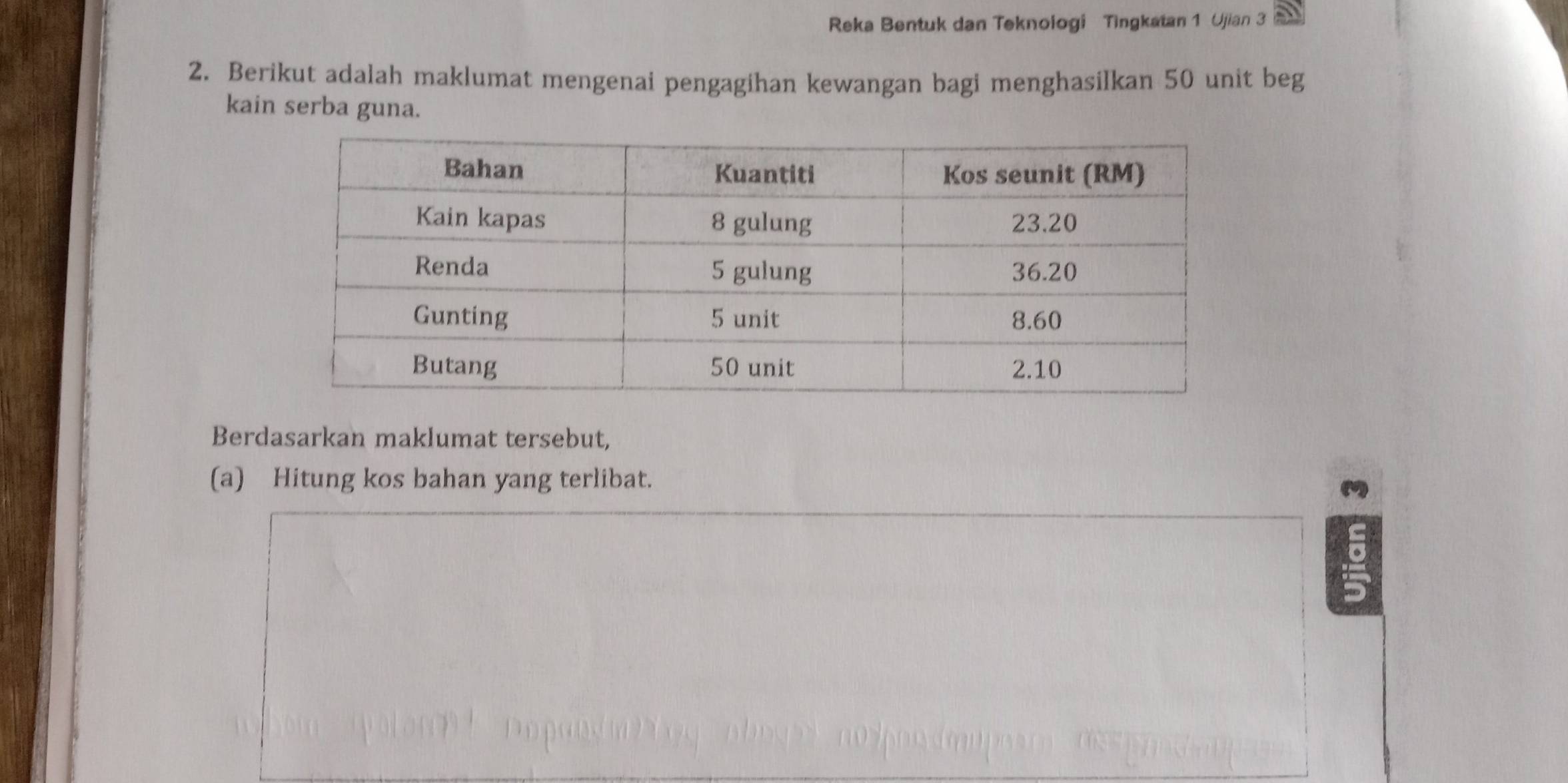 Reka Bentuk dan Teknologi Tingkatan 1 Ujian 3 
2. Berikut adalah maklumat mengenai pengagihan kewangan bagi menghasilkan 50 unit beg 
kain serba guna. 
Berdasarkan maklumat tersebut, 
(a) Hitung kos bahan yang terlibat.