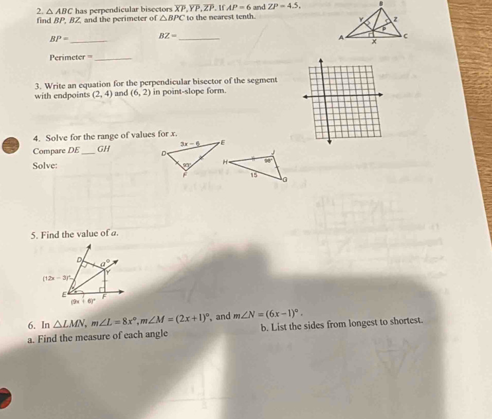 △ ABC has perpendicular bisectors overline XP,overline YP,overline ZP. If AP=6 and ZP=4.5,
find BP, BZ, and the perimeter of △ BPC to the nearest tenth.
BP= _
BZ= _
Perimeter =_
3. Write an equation for the perpendicular bisector of the segment
with endpoints (2,4) and (6,2) in point-slope form.
4. Solve for the range of values for x.
Compare DE _GH 
Solve: 
5. Find the value of a.
6. In △ LMN,m∠ L=8x°,m∠ M=(2x+1)^circ  , and m∠ N=(6x-1)^circ .
a. Find the measure of each angle b. List the sides from longest to shortest.