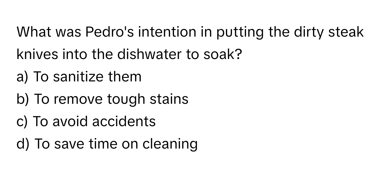 What was Pedro's intention in putting the dirty steak knives into the dishwater to soak? 

a) To sanitize them 
b) To remove tough stains 
c) To avoid accidents 
d) To save time on cleaning