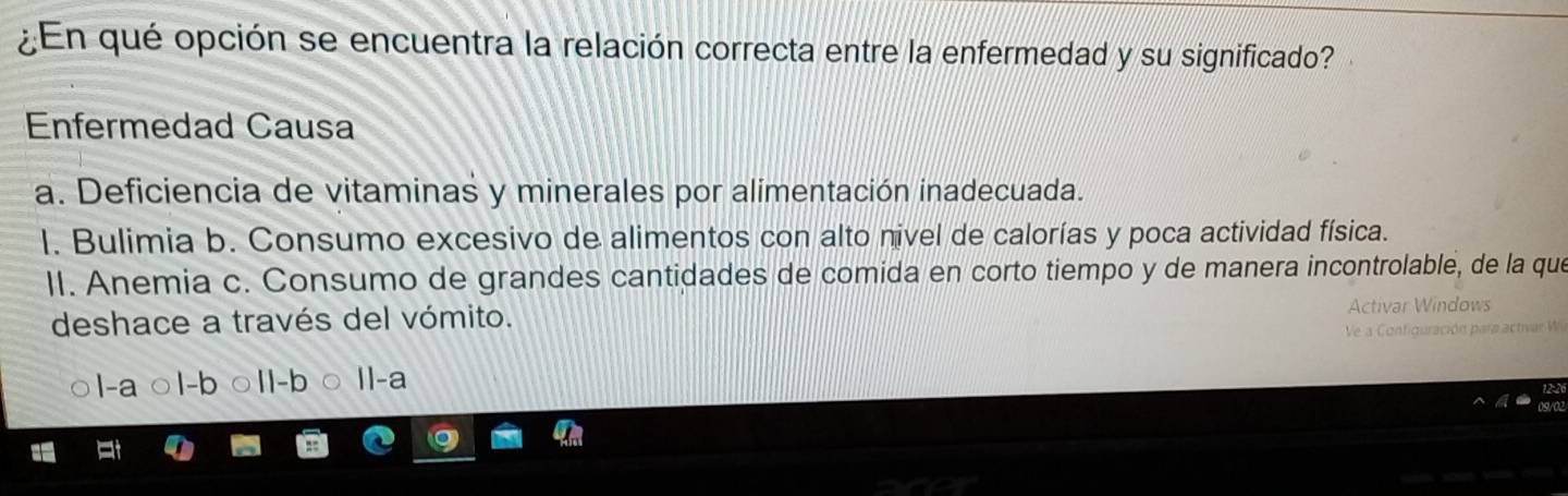 ¿En qué opción se encuentra la relación correcta entre la enfermedad y su significado?
Enfermedad Causa
a. Deficiencia de vitaminas y minerales por alimentación inadecuada.
l. Bulimia b. Consumo excesivo de alimentos con alto nivel de calorías y poca actividad física.
II. Anemia c. Consumo de grandes cantidades de comida en corto tiempo y de manera incontrolable, de la que
deshace a través del vómito.
n dow 
c on i d o ración pars ac t an
l-a 1-b Il-a
ank