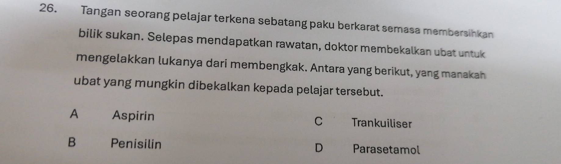 Tangan seorang pelajar terkena sebatang paku berkarat semasa membersihkan
bilik sukan. Selepas mendapatkan rawatan, doktor membekalkan ubat untuk
mengelakkan lukanya dari membengkak. Antara yang berikut, yang manakah
ubat yang mungkin dibekalkan kepada pelajar tersebut.
A Aspirin Trankuiliser
C
B Penisilin D Parasetamol