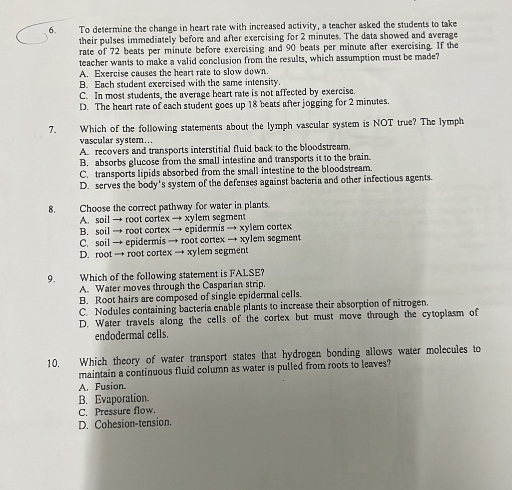 To determine the change in heart rate with increased activity, a teacher asked the students to take
their pulses immediately before and after exercising for 2 minutes. The data showed and average
rate of 72 beats per minute before exercising and 90 beats per minute after exercising. If the
teacher wants to make a valid conclusion from the results, which assumption must be made?
A. Exercise causes the heart rate to slow down.
B. Each student exercised with the same intensity.
C. In most students, the average heart rate is not affected by exercise.
D. The heart rate of each student goes up 18 beats after jogging for 2 minutes.
7. Which of the following statements about the lymph vascular system is NOT true? The lymph
vascular system…
A. recovers and transports interstitial fluid back to the bloodstream.
B. absorbs glucose from the small intestine and transports it to the brain.
C. transports lipids absorbed from the small intestine to the bloodstream.
D. serves the body’s system of the defenses against bacteria and other infectious agents.
8. Choose the correct pathway for water in plants.
A. soil → root cortex → xylem segment
B. soil → root cortex → epidermis → xylem cortex
C. soil → epidermis → root cortex → xylem segment
D. root → root cortex → xylem segment
9. Which of the following statement is FALSE?
A. Water moves through the Casparian strip.
B. Root hairs are composed of single epidermal cells.
C. Nodules containing bacteria enable plants to increase their absorption of nitrogen.
D. Water travels along the cells of the cortex but must move through the cytoplasm of
endodermal cells.
10. Which theory of water transport states that hydrogen bonding allows water molecules to
maintain a continuous fluid column as water is pulled from roots to leaves?
A. Fusion.
B. Evaporation.
C. Pressure flow.
D. Cohesion-tension.