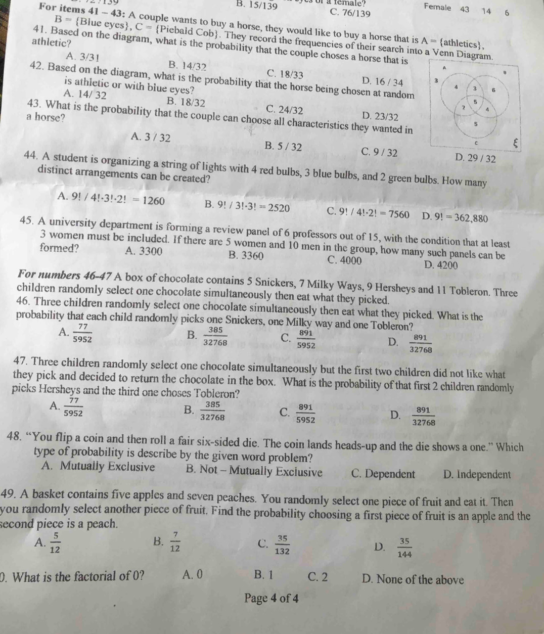 B. 15/139 es of a remale?
Female 43 14
C. 76/139 6
For items 41 - 43: A couple wants to buy a horse, they would like to buy a horse that is A=
B= Blue eyes, C= Piebald Cob. They record the frequencies of their search into a Venn Diagram.
athletic? athletics,
41. Based on the diagram, what is the probability that the couple choses a horse that is
A. 3/31 B. 14/32 C. 18/33 D. 16 / 34 
42. Based on the diagram, what is the probability that the horse being chosen at random
is athletic or with blue eyes?
A. 14/ 32 B. 18/32 C. 24/32 D. 23/32
a horse?
43. What is the probability that the couple can choose all characteristics they wanted in
A. 3 / 32 B. 5 / 32 C. 9 / 32 D. 29 / 32
44. A student is organizing a string of lights with 4 red bulbs, 3 blue bulbs, and 2 green bulbs. How many
distinct arrangements can be created?
A. 9!/4!· 3!· 2!=1260 B. 9!/3!· 3!=2520 C. 9!/4!· 2!=7560 D. 9!=362,880
45. A university department is forming a review panel of 6 professors out of 15, with the condition that at least
3 women must be included. If there are 5 women and 10 men in the group, how many such panels can be
formed? A. 3300 B. 3360 C. 4000 D. 4200
For numbers 46-47 A box of chocolate contains 5 Snickers, 7 Milky Ways, 9 Hersheys and 11 Tobleron. Three
children randomly select one chocolate simultaneously then eat what they picked.
46. Three children randomly select one chocolate simultaneously then eat what they picked. What is the
probability that each child randomly picks one Snickers, one Milky way and one Tobleron?
B.
A.  77/5952   385/32768  C.  891/5952  D.  891/32768 
47. Three children randomly select one chocolate simultaneously but the first two children did not like what
they pick and decided to return the chocolate in the box. What is the probability of that first 2 children randomly
picks Hersheys and the third one choses Tobleron?
A.  77/5952 
B.  385/32768  C.  891/5952   891/32768 
D.
48. “You flip a coin and then roll a fair six-sided die. The coin lands heads-up and the die shows a one.” Which
type of probability is describe by the given word problem?
A. Mutually Exclusive B. Not - Mutually Exclusive C. Dependent D. Independent
49. A basket contains five apples and seven peaches. You randomly select one piece of fruit and eat it. Then
you randomly select another piece of fruit. Find the probability choosing a first piece of fruit is an apple and the
second piece is a peach.
B.
A.  5/12   7/12   35/132   35/144 
C.
D.
0. What is the factorial of 0? A. 0 B. 1 C. 2 D. None of the above
Page 4 of 4