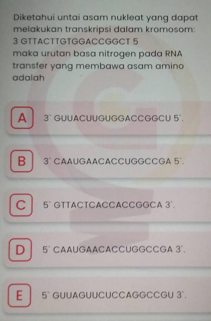 Diketahui untai asam nukleat yang dapat
melakukan transkripsi dalam kromosom:
3 GTTACTTGTGGACCGGCT 5
maka urutan basa nitrogen pada RNA
transfer yang membawa asam amino
adalah
A 3 ` GUUACUUGUGGACCGGCU 5 `.
B 3° CAAUGAACACCUGGCCGA 5°.
C 5 ` GTTACTCACCACCGGCA 3°.
D 5` CAAUGAACACCUGGCCGA 3 `.
E 5 ` GUUAGUUCUCCAGGCCGU 3°.