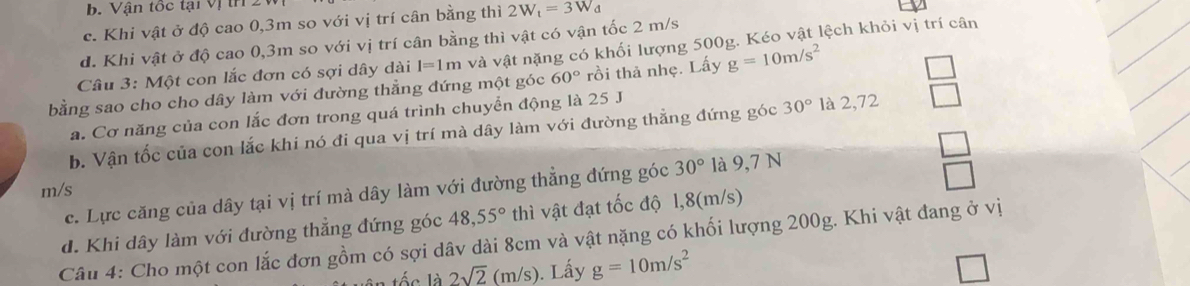 b. Vận tốc tại vị th
c. Khi vật ở độ cao 0, 3m so với vị trí cân bằng thì 2W_t=3W_d
d. Khi vật ở độ cao 0, 3m so với vị trí cân bằng thì vật có vận tốc 2 m/s
Câu 3: Một con lắc đơn có sợi dây dài I=1m và vật nặng có khối lượng 500g. Kéo vật lệch khỏi vị trí cân
bằng sao cho cho dây làm với đường thằng đứng một góc 60° rồi thả nhẹ. Lấy g=10m/s^2
a. Cơ năng của con lắc đơn trong quá trình chuyển động là 25 J
b. Vận tốc của con lắc khi nó đi qua vị trí mà dây làm với đường thẳng đứng góc 30° là 2,72
m/s
c. Lực căng của dây tại vị trí mà dây làm với đường thẳng đứng góc 30° là 9,7 N
d. Khi dây làm với đường thẳng đứng góc 48, 55° thì vật đạt tốc độ 1, 8(m/s)
Câu 4: Cho một con lắc đơn gồm có sợi dâv dài 8cm và vật nặng có khối lượng 200g. Khi vật đang ở vị
lốc là 2sqrt(2)(m/s). Lấy g=10m/s^2