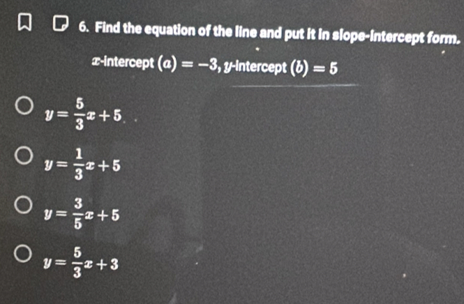 Find the equation of the line and put it in slope-intercept form.
x-intercept (a)=-3 , y-intercept (b)=5
y= 5/3 x+5
y= 1/3 x+5
y= 3/5 x+5
y= 5/3 x+3