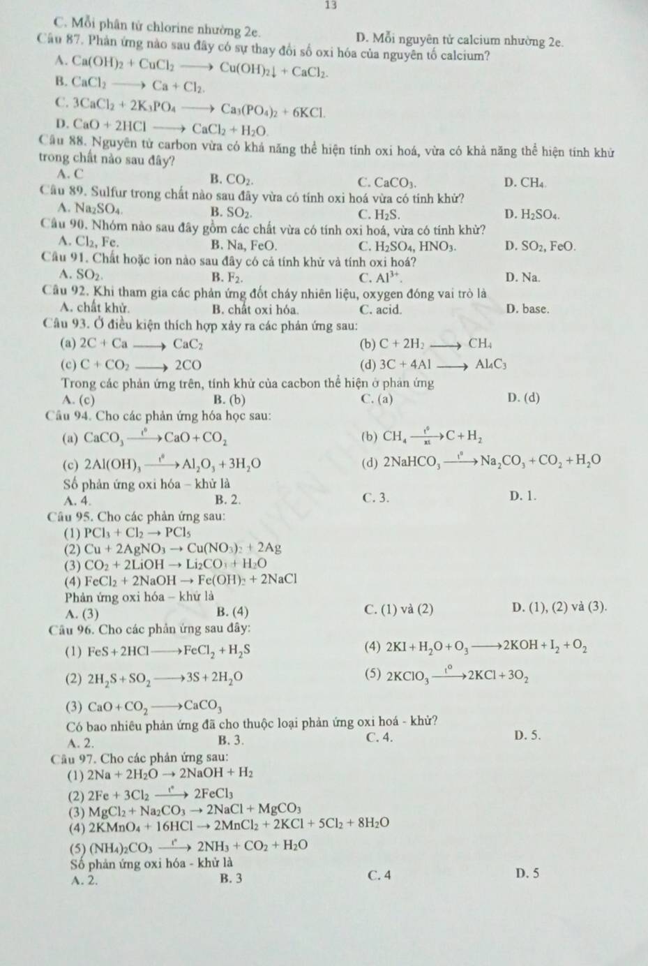 13
C. Mỗi phân tử chlorine nhường 2e. D. Mỗi nguyên tử calcium nhường 2e.
Cầu 87. Phản ứng nào sau đây có sự thay đổi số oxi hóa của nguyên tố calcium?
A. Ca(OH)_2+CuCl_2to Cu(OH)_2downarrow +CaCl_2.
B. CaCl_2to Ca+Cl_2.
C. 3CaCl_2+2K_3PO_4to Ca_3(PO_4)_2+6KCl.
D. CaO+2HClto CaCl_2+H_2O.
Cầu 88. Nguyên tử carbon vừa có khả năng thể hiện tính oxi hoá, vừa có khả năng thể hiện tính khử
trong chất nào sau đây?
A. C
B. CO_2. C. CaCO_3. D. CH_4
Câu 89. Sulfur trong chất nào sau đãy vừa có tính oxi hoá vừa có tính khử?
A. Na_2SO_4
B. SO_2 C. H_2S. D. H_2SO_4.
Câu 90. Nhóm nào sau đây gồm các chất vừa có tính oxi hoá, vừa có tính khừ?
A. Cl_2, Fc. B. Na, FeO. C. H_2SO_4,HNO_3. D. SO_2, Fe O
Câu 91. Chất hoặc ion nào sau đây có cả tính khử và tính oxi hoá?
A. SO_2. B. F_2. C. Al^(3+). D. Na.
Câu 92. Khi tham gia các phản ứng đốt cháy nhiên liệu, oxygen đóng vai trò là
A. chất khử. B. chất oxi hóa C. acid. D. base.
Câu 93. Ở điều kiện thích hợp xảy ra các phản ứng sau:
(a) 2C+Cato CaC_2 (b) C+2H_2to CH_4
(c) C+CO_2 to 7 CO 3C+4Alto Al_4C_3
(d)
Trong các phản ứng trên, tính khử của cacbon thể hiện ở phản ứng
A (c) B. (b) C. (a) D. (d)
Câu 94. Cho các phản ứng hóa học sau:
(a) CaCO_3xrightarrow ?O+CCaO+CO_2 (b) CH_4xrightarrow f°C+H_2
(c) 2Al(OH)_3xrightarrow I^2Al_2O_3+3H_2O (d) 2NaHCO_3xrightarrow I°Na_2CO_3+CO_2+H_2O
Số phản ứng oxi hóa - khử là
A. 4. B. 2. C. 3. D. 1.
Câu 95. Cho các phản ứng sau:
(1) PCl_3+Cl_2to PCl_5
(2) Cu+2AgNO_3to Cu(NO_3)_2+2Ag
(3) CO_2+2LiOHto Li_2CO_3+H_2O
(4) FeCl_2+2NaOHto Fe(OH)_2+2NaCl
Phản ứng oxi h6a-khirla
C. (1
A. (3) B. (4) va(2) D. (1),(2)va(3).
Câu 96. Cho các phản ứng sau đây:
(1) FeS+2HClto FeCl_2+H_2S (4) 2KI+H_2O+O_3to 2KOH+I_2+O_2
(2) 2H_2S+SO_2to 3S+2H_2O (5) 2KClO_3xrightarrow 1KCl^02KCl+3O_2
(3) CaO+CO_2to CaCO_3
Có bao nhiêu phản ứng đã cho thuộc loại phản ứng oxi hoá - khử?
A. 2. B. 3. C. 4. D. 5.
Câu 97. Cho các phản ứng sau:
(1) 2Na+2H_2Oto 2NaOH+H_2
(2) 2Fe+3Cl_2to 2FeCl_32FeCl_3
(3) MgCl_2+Na_2CO_3to 2NaCl+MgCO_3
(4) 2KMnO_4+16HClto 2MnCl_2+2KCl+5Cl_2+8H_2O
(5) (NH_4)_2CO_3to 2N2NH_3+CO_2+H_2O
Số phản ứng oxi hóa - khử là
A. 2. B. 3 C. 4 D. 5