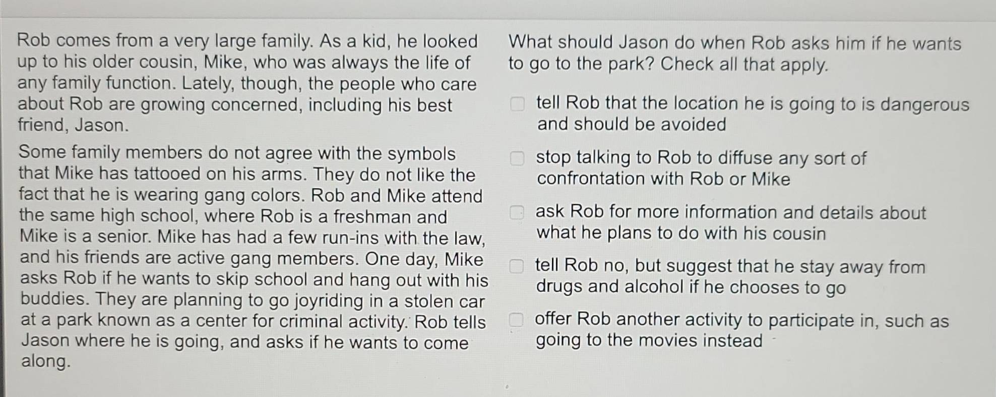 Rob comes from a very large family. As a kid, he looked What should Jason do when Rob asks him if he wants
up to his older cousin, Mike, who was always the life of to go to the park? Check all that apply.
any family function. Lately, though, the people who care
about Rob are growing concerned, including his best tell Rob that the location he is going to is dangerous
friend, Jason. and should be avoided 
Some family members do not agree with the symbols stop talking to Rob to diffuse any sort of
that Mike has tattooed on his arms. They do not like the confrontation with Rob or Mike
fact that he is wearing gang colors. Rob and Mike attend
the same high school, where Rob is a freshman and
ask Rob for more information and details about
Mike is a senior. Mike has had a few run-ins with the law,
what he plans to do with his cousin
and his friends are active gang members. One day, Mike tell Rob no, but suggest that he stay away from
asks Rob if he wants to skip school and hang out with his drugs and alcohol if he chooses to go
buddies. They are planning to go joyriding in a stolen car
at a park known as a center for criminal activity. Rob tells offer Rob another activity to participate in, such as
Jason where he is going, and asks if he wants to come going to the movies instead
along.