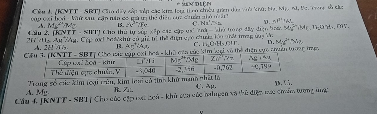 DIEN
Câu 1. [KNTT - SBT] Cho dãy sắp xếp các kim loại theo chiều giảm dần tính khử: Na, Mg, Al, Fe. Trong số các
cặp oxi hoá - khử sau, cặp nào có giá trị thế điện cực chuẩn nhỏ nhất?
A. Mg^(2+)/Mg B. Fe^(2+)/Fe.
C. Na^+/N a D. Al^(3+)/Al.
Câu 2. [KNTT - SBT] Cho thứ tự sắp xếp các cặp oxi hoá - khử trong dãy điện hoá: Mg^(2+)/Mg,H_2O/H_2 , OH,
2H^+/H_2,Ag^+/Ag Ag. Cặp oxi hoá/khử có giá trị thế điện cực chuẩn lớn nhất trong dãy là:
A. 2H^+/H_2. B. Ag^+/Ag.
C. H_2O/H_2, OH D. Mg^(2+)/Mg.
ử của các kim loại và thế điện cực chuẩn tương ứng:
Trong số các kim loại trên, kim loại có tính khử mạnh D. Li.
A. Mg. B. Zn.
C. Ag.
Câu 4. [KNTT - SBT] Cho các cặp oxi hoá - khử của các halogen và thế điện cực chuẩn tương ứng:
Q