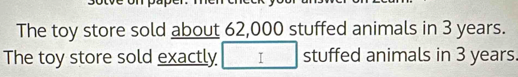 The toy store sold about 62,000 stuffed animals in 3 years. 
The toy store sold exactly □ stuffed animals in 3 years.