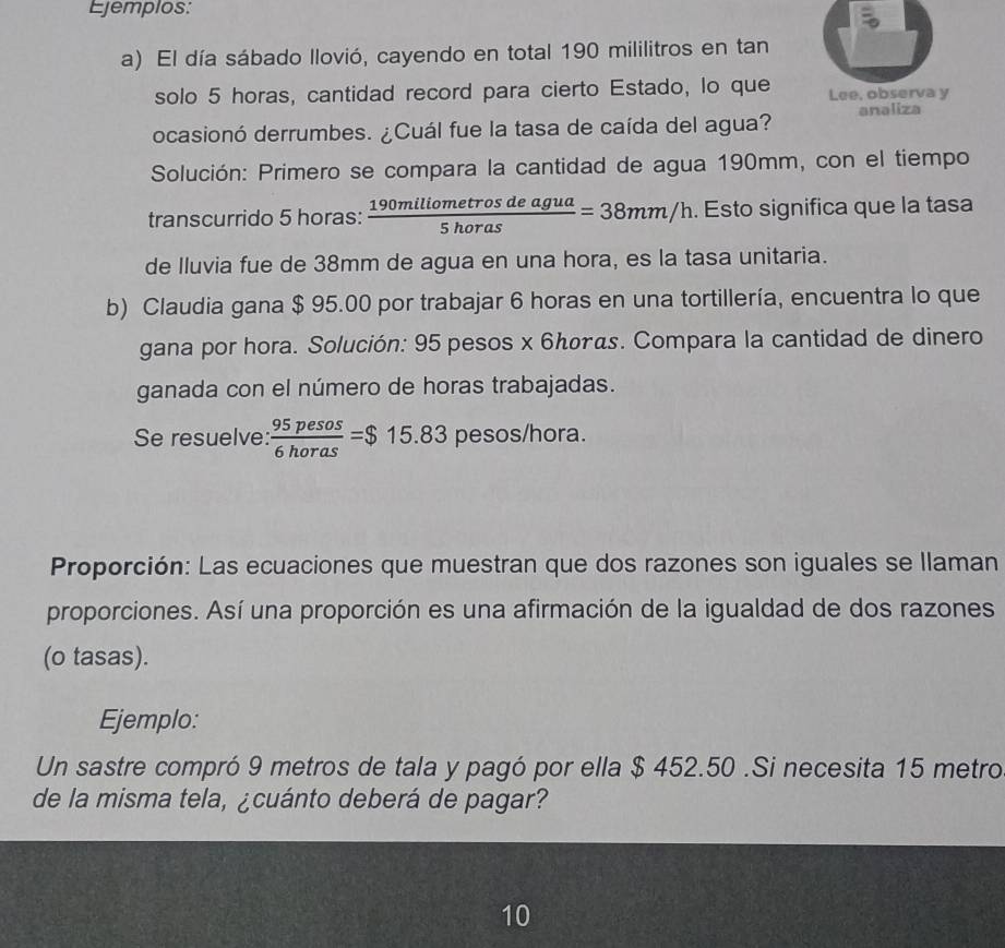 Ejemplos: 
a) El día sábado llovió, cayendo en total 190 mililitros en tan 
solo 5 horas, cantidad record para cierto Estado, lo que Lee, observa y 
ocasionó derrumbes. ¿Cuál fue la tasa de caída del agua? analiza 
Solución: Primero se compara la cantidad de agua 190mm, con el tiempo 
transcurrido 5 horas :  190miliometrosdeagua/5horas =38mm/h. Esto significa que la tasa 
de Iluvia fue de 38mm de agua en una hora, es la tasa unitaria. 
b) Claudia gana $ 95.00 por trabajar 6 horas en una tortillería, encuentra lo que 
gana por hora. Solución: 95 pesos x 6んσγαs. Compara la cantidad de dinero 
ganada con el número de horas trabajadas. 
Se resuelve:  95pesos/6horas =$15.83 pesos/hora. 
Proporción: Las ecuaciones que muestran que dos razones son iguales se llaman 
proporciones. Así una proporción es una afirmación de la igualdad de dos razones 
(o tasas). 
Ejemplo: 
Un sastre compró 9 metros de tala y pagó por ella $ 452.50.Si necesita 15 metro
de la misma tela, ¿cuánto deberá de pagar? 
10