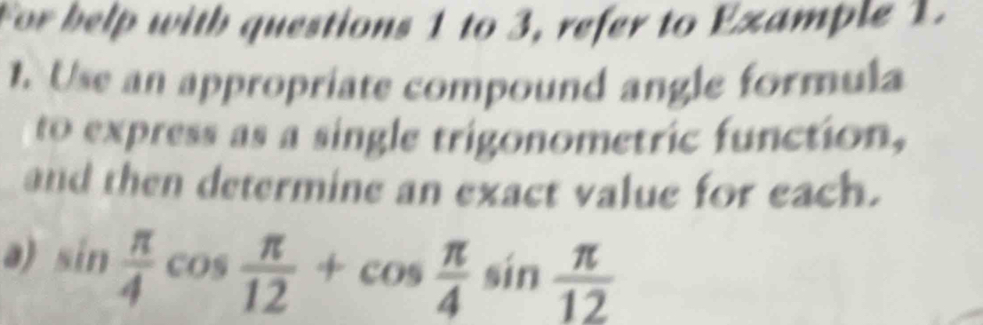 For help with questions 1 to 3, refer to Example 1. 
1. Use an appropriate compound angle formula 
to express as a single trigonometric function, 
and then determine an exact value for each. 
a) sin  π /4 cos  π /12 +cos  π /4 sin  π /12 