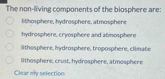 The non-living components of the biosphere are:
lithosphere, hydrosphere, atmosphere
hydrosphere, cryosphere and atmosphere
lithosphere, hydrosphere, troposphere, climate
lithosphere, crust, hydrosphere, atmosphere
Clear my selection