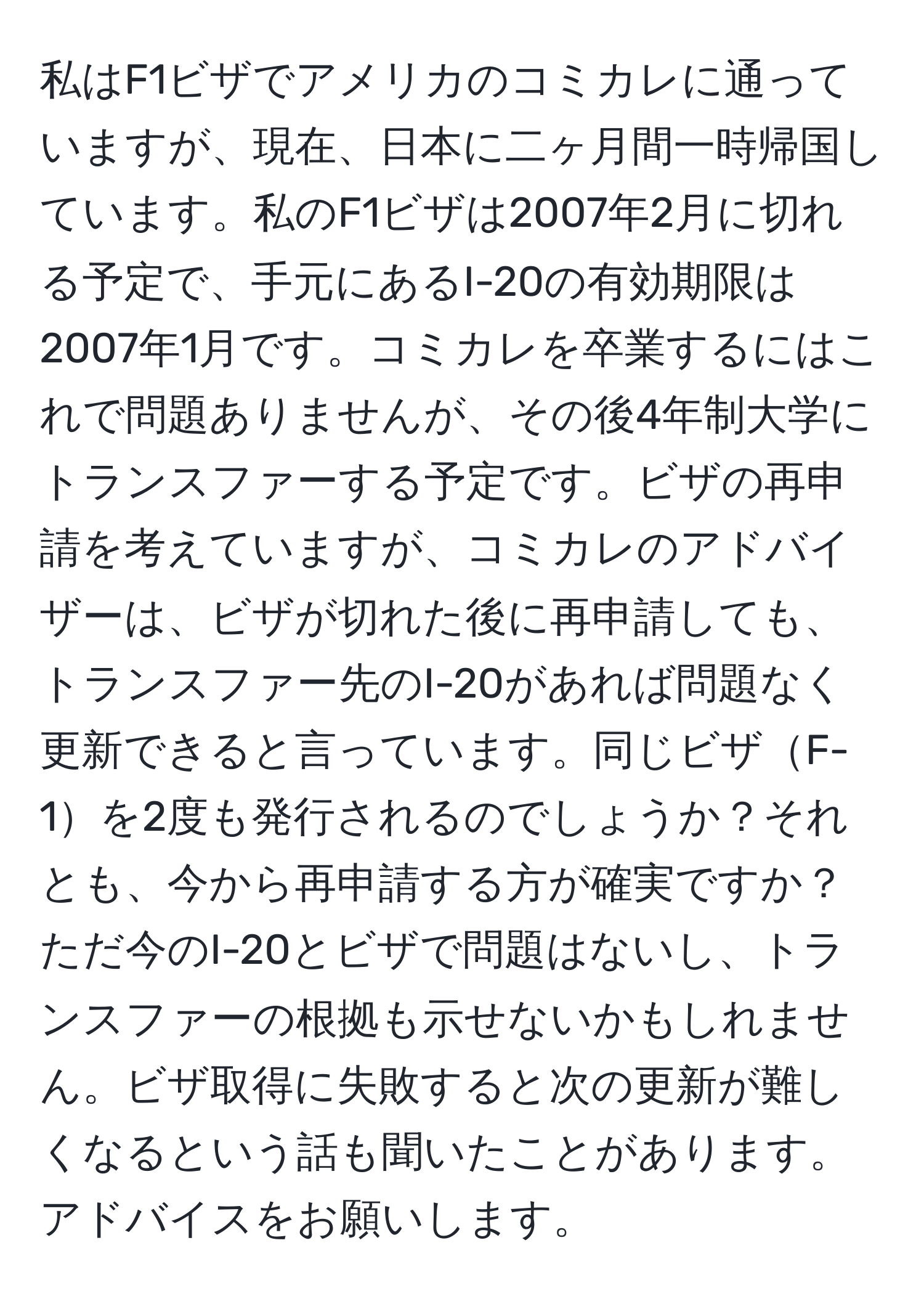 私はF1ビザでアメリカのコミカレに通っていますが、現在、日本に二ヶ月間一時帰国しています。私のF1ビザは2007年2月に切れる予定で、手元にあるI-20の有効期限は2007年1月です。コミカレを卒業するにはこれで問題ありませんが、その後4年制大学にトランスファーする予定です。ビザの再申請を考えていますが、コミカレのアドバイザーは、ビザが切れた後に再申請しても、トランスファー先のI-20があれば問題なく更新できると言っています。同じビザF-1を2度も発行されるのでしょうか？それとも、今から再申請する方が確実ですか？ただ今のI-20とビザで問題はないし、トランスファーの根拠も示せないかもしれません。ビザ取得に失敗すると次の更新が難しくなるという話も聞いたことがあります。アドバイスをお願いします。