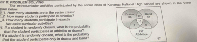 ST II: PROBLEM SOLVING 
ram below. The extracurricular activities participated by the senior class of Kananga National High School are shown in the Venn 
1. How many students are in the senior class? 
__2. How many students participate in athletics? Drama 30 Band
38 51
_3. How many students participate in exactly
10
two extra-curricular activities?
4
4. If a student is randomly chosen, what is the probability 
that the student participates in athletics or drama?
137
5 If a student is randomly chosen, what is the probability Athletics 
that the student participates only in drama and band? 67